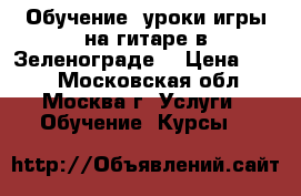 Обучение, уроки игры на гитаре в Зеленограде. › Цена ­ 600 - Московская обл., Москва г. Услуги » Обучение. Курсы   